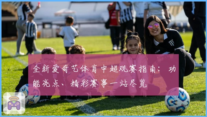 全新爱奇艺体育中超观赛指南：功能亮点、精彩赛事一站尽览