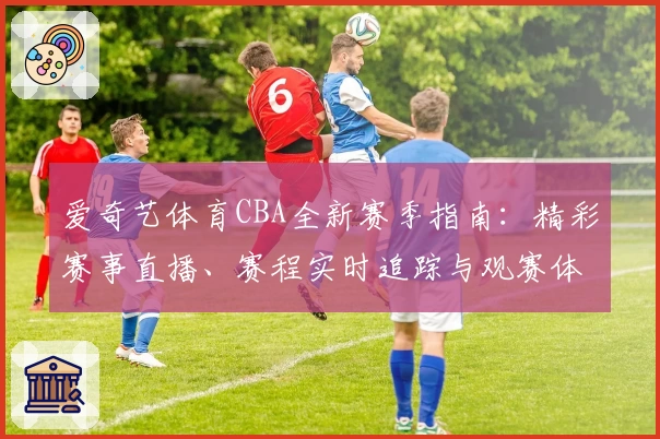 爱奇艺体育CBA全新赛季指南：精彩赛事直播、赛程实时追踪与观赛体验升级