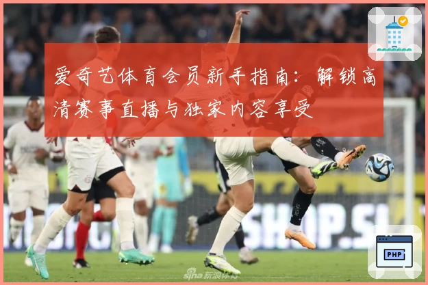 爱奇艺体育会员新手指南：解锁高清赛事直播与独家内容享受