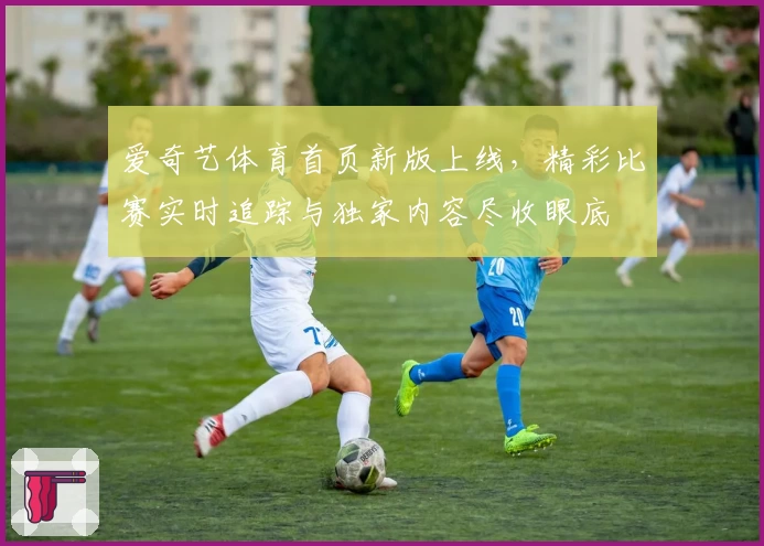 爱奇艺体育首页新版上线,精彩比赛实时追踪与独家内容尽收眼底