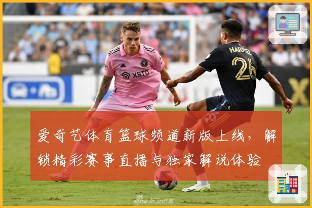 爱奇艺体育篮球频道新版上线，解锁精彩赛事直播与独家解说体验