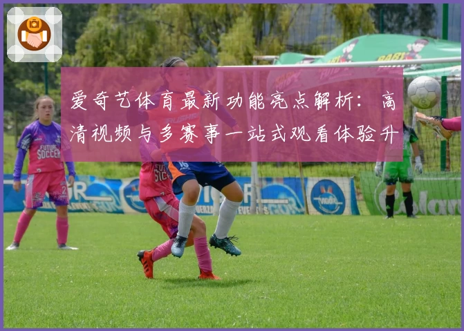 爱奇艺体育最新功能亮点解析：高清视频与多赛事一站式观看体验升级