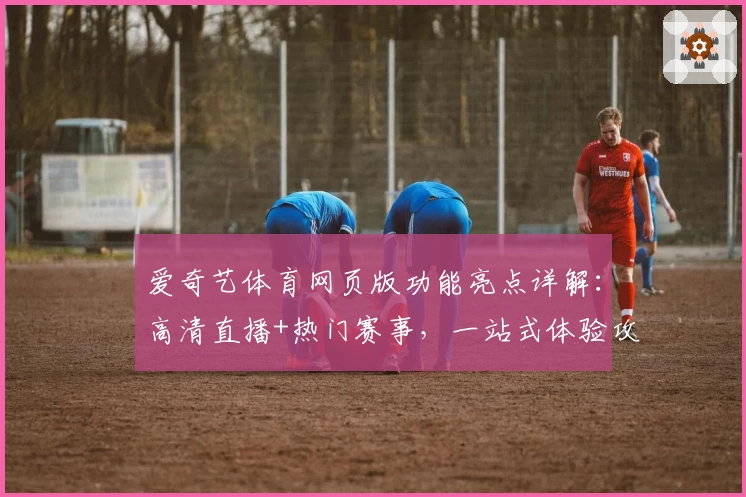 爱奇艺体育网页版功能亮点详解:高清直播+热门赛事,一站式体验攻略