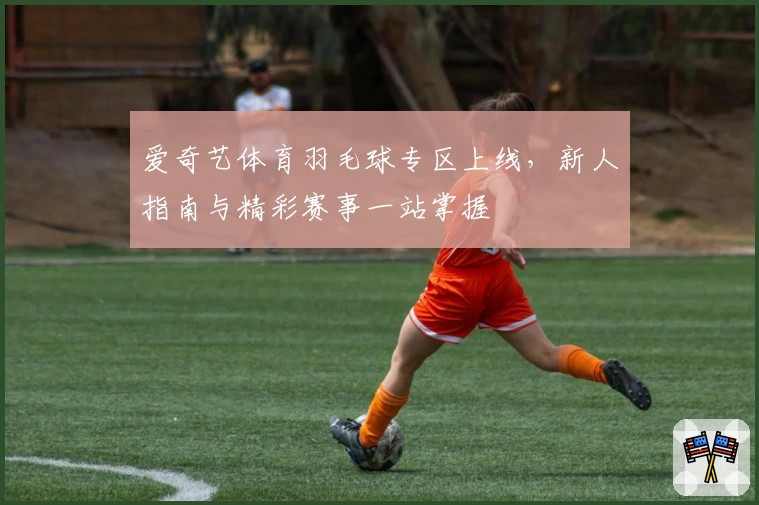 爱奇艺体育羽毛球专区上线，新人指南与精彩赛事一站掌握