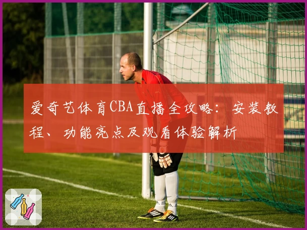 爱奇艺体育CBA直播全攻略：安装教程、功能亮点及观看体验解析