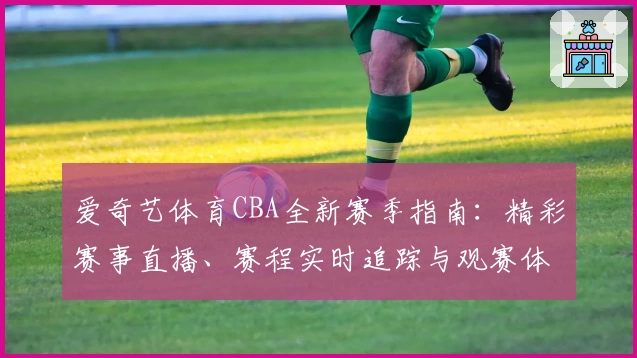 爱奇艺体育CBA全新赛季指南：精彩赛事直播、赛程实时追踪与观赛体验升级