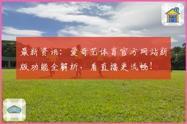 最新资讯:爱奇艺体育官方网站新版功能全解析,看直播更流畅!