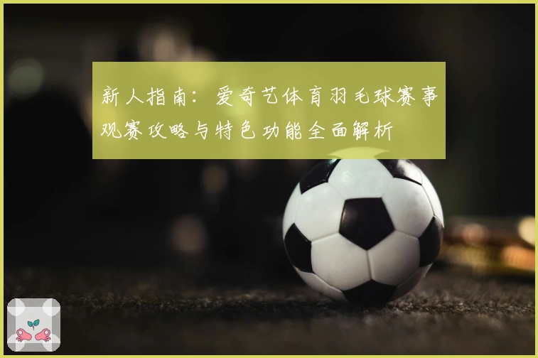 新人指南：爱奇艺体育羽毛球赛事观赛攻略与特色功能全面解析