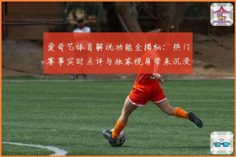 爱奇艺体育解说功能全揭秘：热门赛事实时点评与独家视角带来沉浸式观赛体验