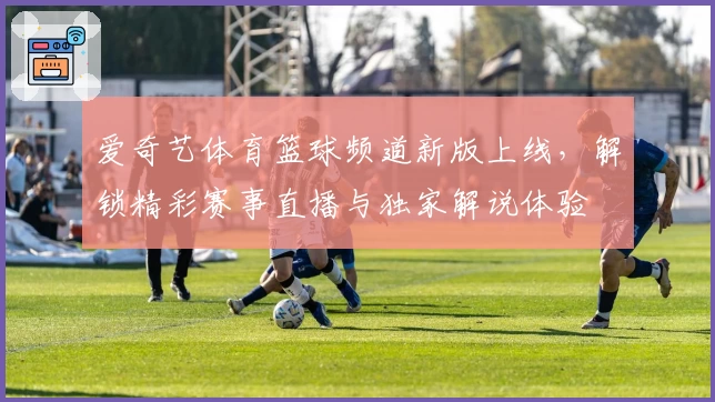 爱奇艺体育篮球频道新版上线，解锁精彩赛事直播与独家解说体验
