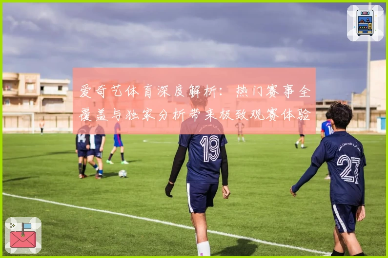 爱奇艺体育深度解析：热门赛事全覆盖与独家分析带来极致观赛体验