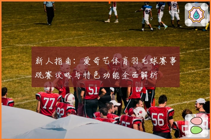 新人指南：爱奇艺体育羽毛球赛事观赛攻略与特色功能全面解析